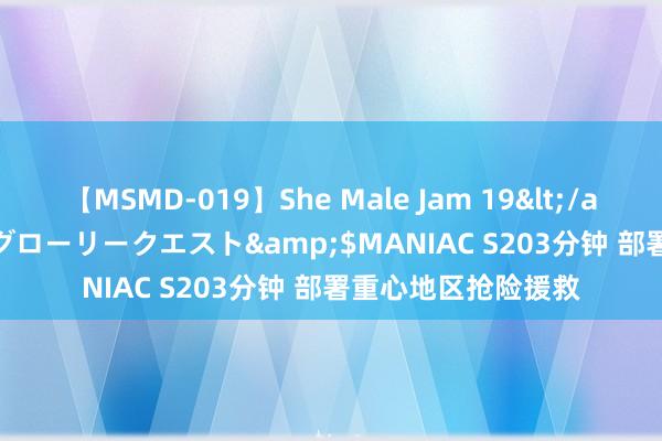 【MSMD-019】She Male Jam 19</a>2008-08-04グローリークエスト&$MANIAC S203分钟 部署重心地区抢险援救