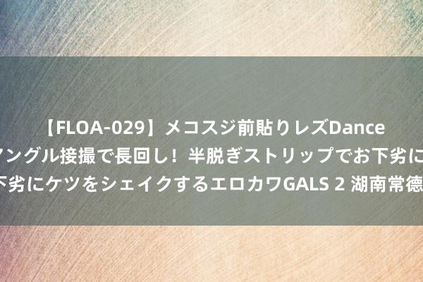 【FLOA-029】メコスジ前貼りレズDance オマ○コ喰い込みをローアングル接撮で長回し！半脱ぎストリップでお下劣にケツをシェイクするエロカワGALS 2 湖南常德：“帮帮团”帮寻责任