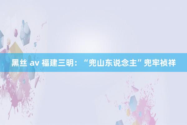 黑丝 av 福建三明：“兜山东说念主”兜牢祯祥