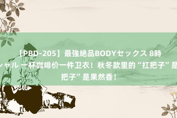 【PBD-205】最強絶品BODYセックス 8時間スペシャル 一杯咖啡价一件卫衣！秋冬款里的“扛把子”是果然香！