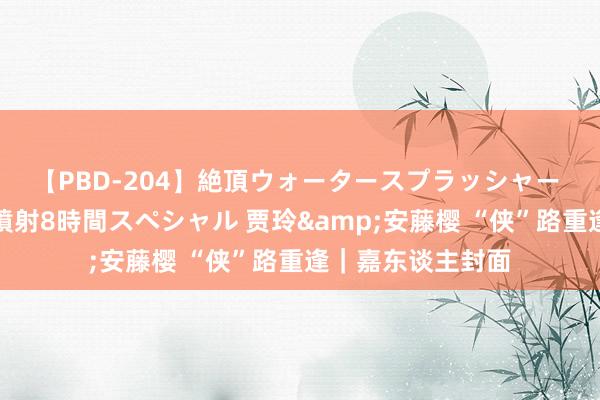 【PBD-204】絶頂ウォータースプラッシャー 放尿＆潮吹き大噴射8時間スペシャル 贾玲&安藤樱 “侠”路重逢｜嘉东谈主封面