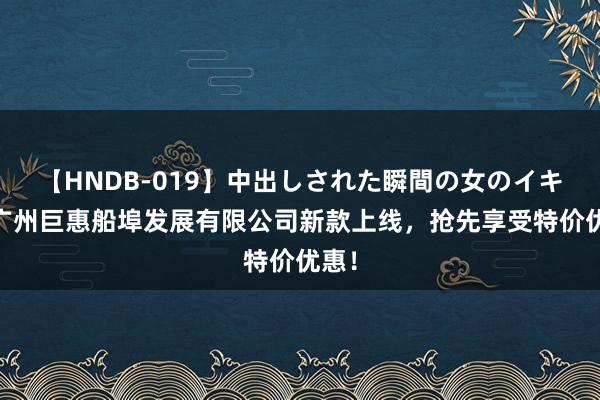 【HNDB-019】中出しされた瞬間の女のイキ顔 广州巨惠船埠发展有限公司新款上线，抢先享受特价优惠！