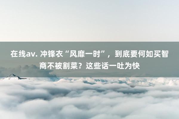 在线av. 冲锋衣“风靡一时”，到底要何如买智商不被割菜？这些话一吐为快