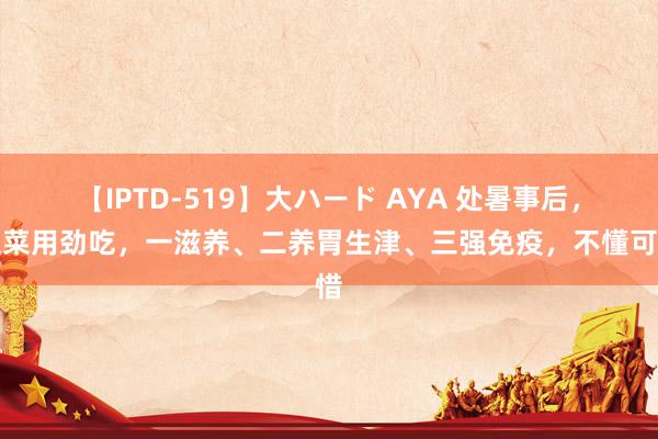 【IPTD-519】大ハード AYA 处暑事后，这菜用劲吃，一滋养、二养胃生津、三强免疫，不懂可惜