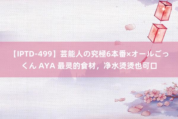 【IPTD-499】芸能人の究極6本番×オールごっくん AYA 最灵的食材，净水烫烫也可口