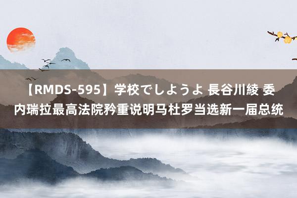 【RMDS-595】学校でしようよ 長谷川綾 委内瑞拉最高法院矜重说明马杜罗当选新一届总统