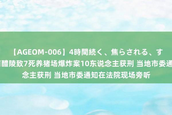 【AGEOM-006】4時間続く、焦らされる、すごい亀頭攻め 湖南醴陵致7死养猪场爆炸案10东说念主获刑 当地市委通知在法院现场旁听