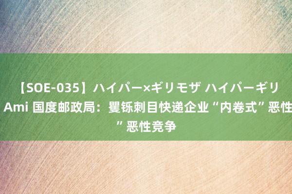 【SOE-035】ハイパー×ギリモザ ハイパーギリモザ Ami 国度邮政局：矍铄刺目快递企业“内卷式”恶性竞争