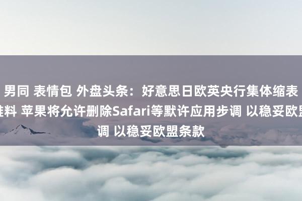 男同 表情包 外盘头条：好意思日欧英央行集体缩表影响难料 苹果将允许删除Safari等默许应用步调 以稳妥欧盟条款