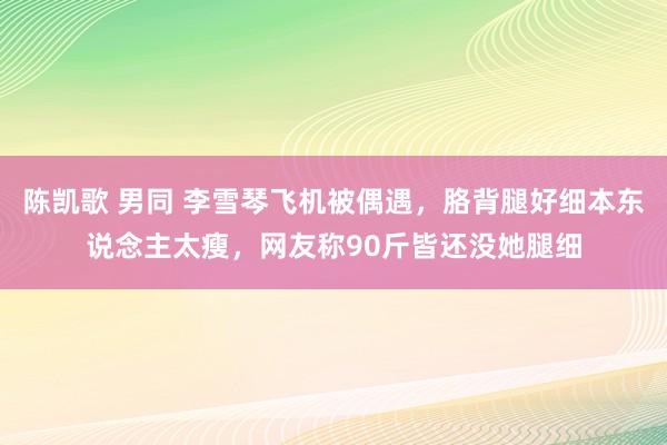 陈凯歌 男同 李雪琴飞机被偶遇，胳背腿好细本东说念主太瘦，网友称90斤皆还没她腿细