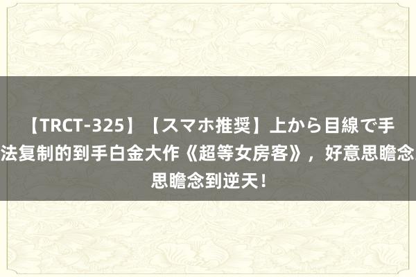 【TRCT-325】【スマホ推奨】上から目線で手コキ 无法复制的到手白金大作《超等女房客》，好意思瞻念到逆天！