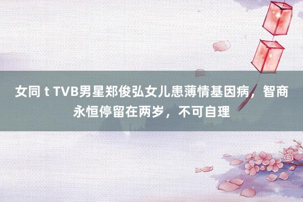 女同 t TVB男星郑俊弘女儿患薄情基因病，智商永恒停留在两岁，不可自理