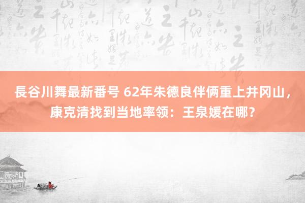 長谷川舞最新番号 62年朱德良伴俩重上井冈山，康克清找到当地率领：王泉媛在哪？