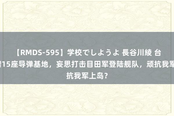 【RMDS-595】学校でしようよ 長谷川綾 台军新增15座导弹基地，妄思打击目田军登陆舰队，顽抗我军上岛？