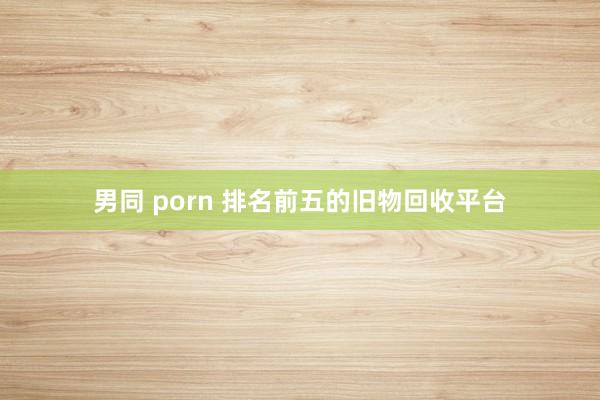 男同 porn 排名前五的旧物回收平台