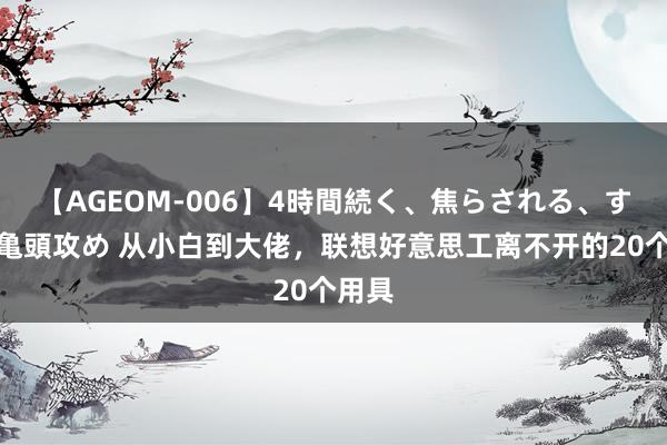 【AGEOM-006】4時間続く、焦らされる、すごい亀頭攻め 从小白到大佬，联想好意思工离不开的20个用具