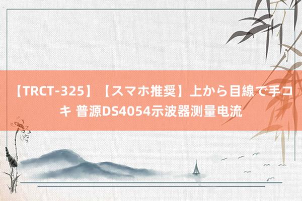 【TRCT-325】【スマホ推奨】上から目線で手コキ 普源DS4054示波器测量电流