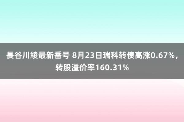 長谷川綾最新番号 8月23日瑞科转债高涨0.67%，转股溢价率160.31%