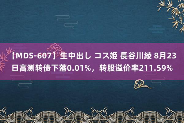 【MDS-607】生中出し コス姫 長谷川綾 8月23日高测转债下落0.01%，转股溢价率211.59%