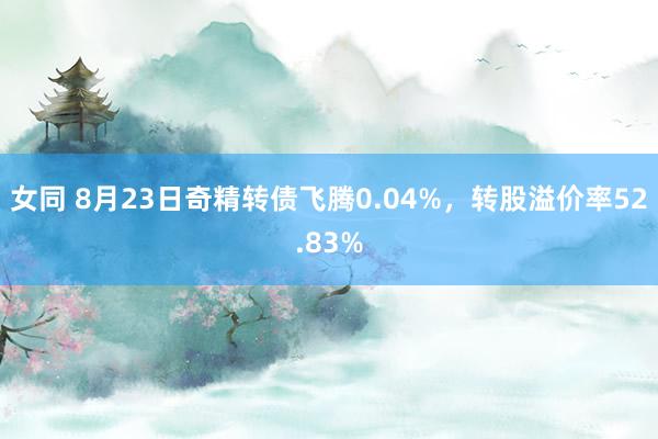 女同 8月23日奇精转债飞腾0.04%，转股溢价率52.83%