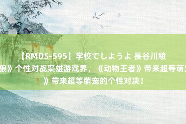 【RMDS-595】学校でしようよ 長谷川綾 《死侍与金刚狼》个性对战枭雄游戏界，《动物王者》带来超等萌宠的个性对决！