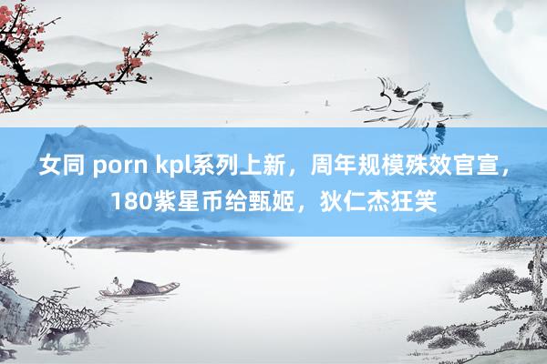 女同 porn kpl系列上新，周年规模殊效官宣，180紫星币给甄姬，狄仁杰狂笑