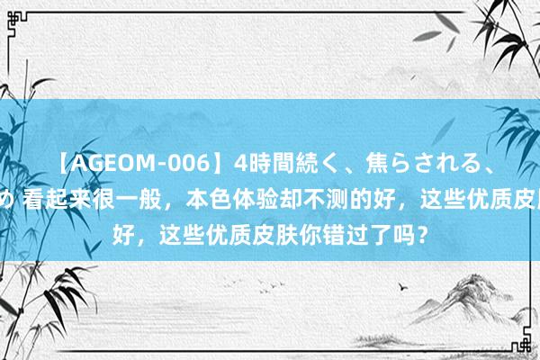 【AGEOM-006】4時間続く、焦らされる、すごい亀頭攻め 看起来很一般，本色体验却不测的好，这些优质皮肤你错过了吗？