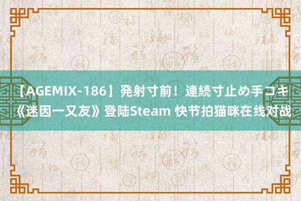 【AGEMIX-186】発射寸前！連続寸止め手コキ 《迷因一又友》登陆Steam 快节拍猫咪在线对战