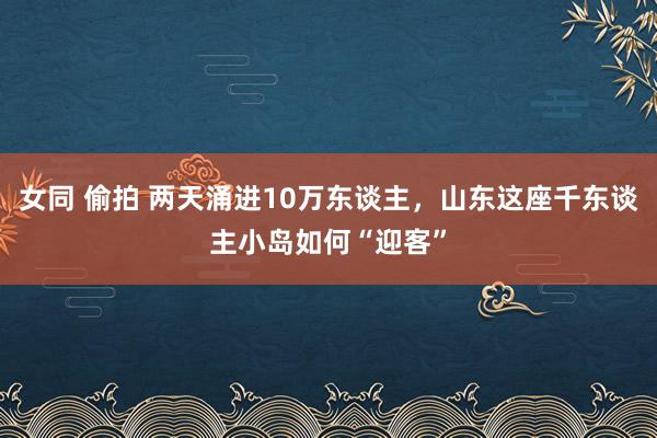 女同 偷拍 两天涌进10万东谈主，山东这座千东谈主小岛如何“迎客”