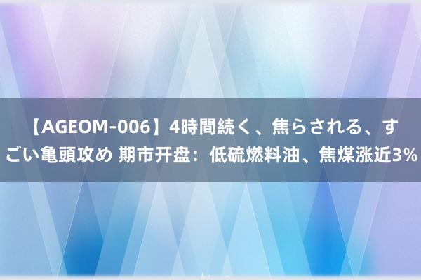 【AGEOM-006】4時間続く、焦らされる、すごい亀頭攻め 期市开盘：低硫燃料油、焦煤涨近3%