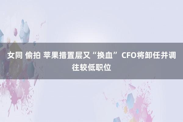 女同 偷拍 苹果措置层又“换血” CFO将卸任并调往较低职位