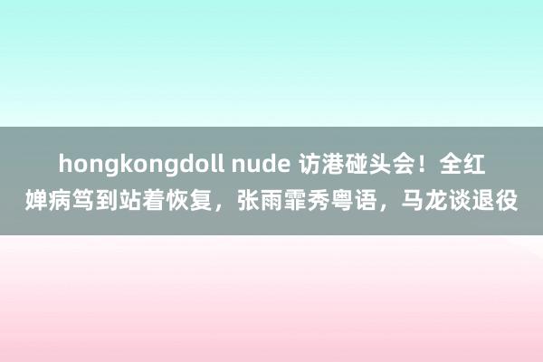 hongkongdoll nude 访港碰头会！全红婵病笃到站着恢复，张雨霏秀粤语，马龙谈退役