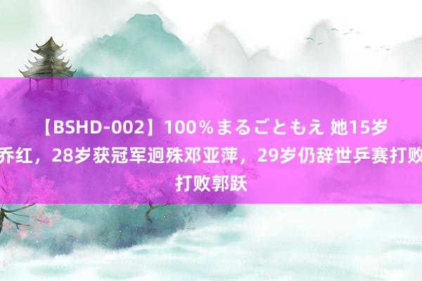 【BSHD-002】100％まるごともえ 她15岁打败乔红，28岁获冠军迥殊邓亚萍，29岁仍辞世乒赛打败郭跃