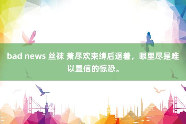 bad news 丝袜 萧尽欢束缚后退着，眼里尽是难以置信的惊恐。