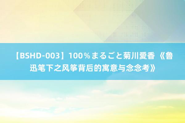 【BSHD-003】100％まるごと菊川愛香 《鲁迅笔下之风筝背后的寓意与念念考》