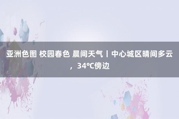 亚洲色图 校园春色 晨间天气丨中心城区晴间多云，34℃傍边