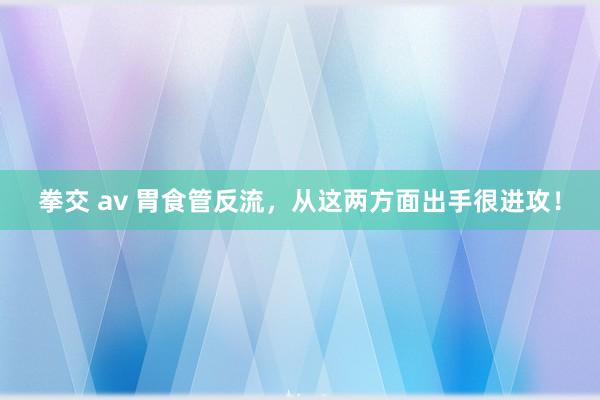 拳交 av 胃食管反流，从这两方面出手很进攻！