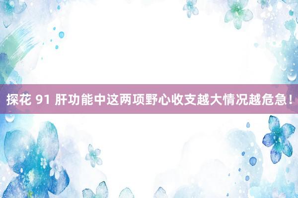 探花 91 肝功能中这两项野心收支越大情况越危急！