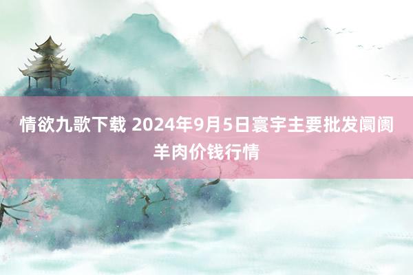 情欲九歌下载 2024年9月5日寰宇主要批发阛阓羊肉价钱行情