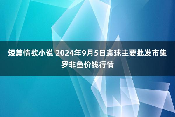 短篇情欲小说 2024年9月5日寰球主要批发市集罗非鱼价钱行情