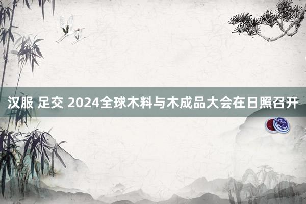 汉服 足交 2024全球木料与木成品大会在日照召开