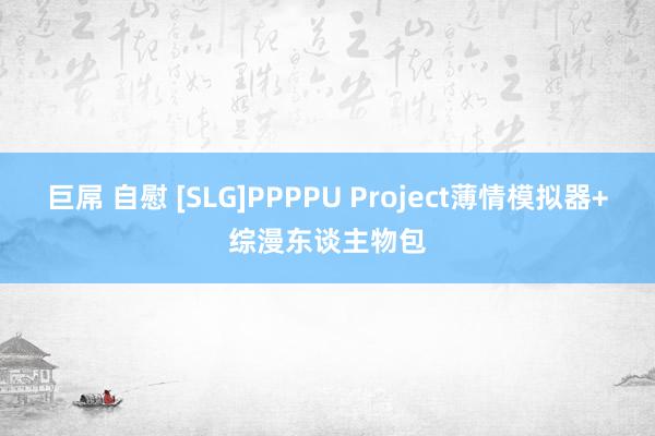 巨屌 自慰 [SLG]PPPPU Project薄情模拟器+综漫东谈主物包