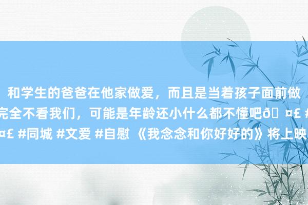 和学生的爸爸在他家做爱，而且是当着孩子面前做爱，太刺激了，孩子完全不看我们，可能是年龄还小什么都不懂吧🤣 #同城 #文爱 #自慰 《我念念和你好好的》将上映 冯绍峰倪妮＂衔恨＂