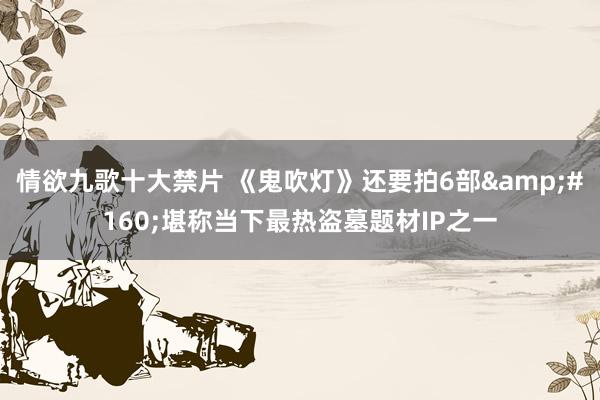 情欲九歌十大禁片 《鬼吹灯》还要拍6部&#160;堪称当下最热盗墓题材IP之一