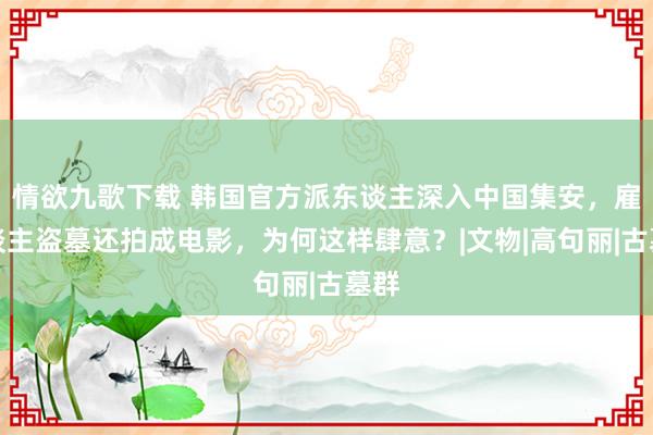 情欲九歌下载 韩国官方派东谈主深入中国集安，雇东谈主盗墓还拍成电影，为何这样肆意？|文物|高句丽|古墓群