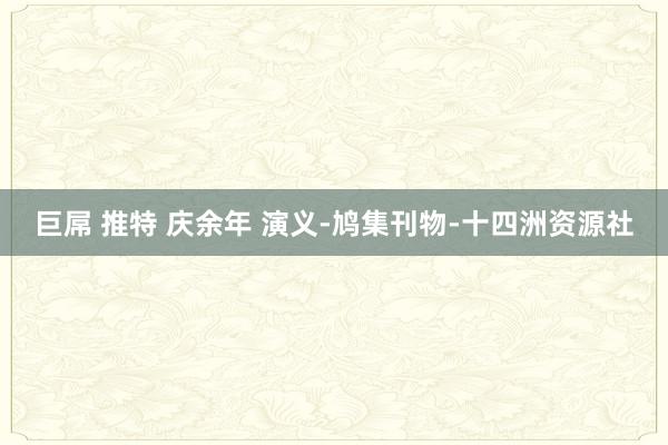 巨屌 推特 庆余年 演义-鸠集刊物-十四洲资源社