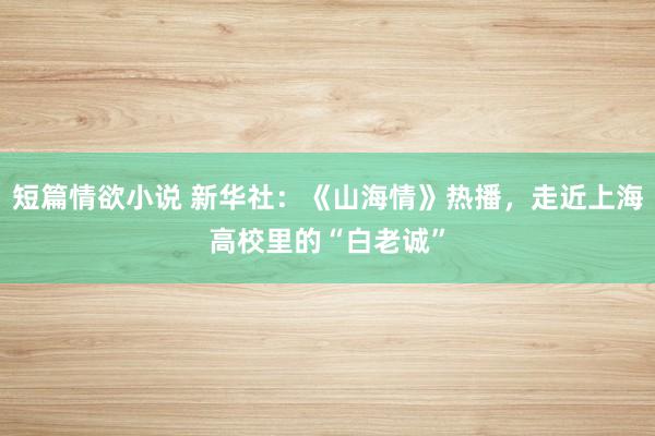 短篇情欲小说 新华社：《山海情》热播，走近上海高校里的“白老诚”