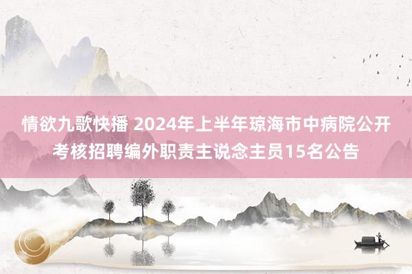 情欲九歌快播 2024年上半年琼海市中病院公开考核招聘编外职责主说念主员15名公告