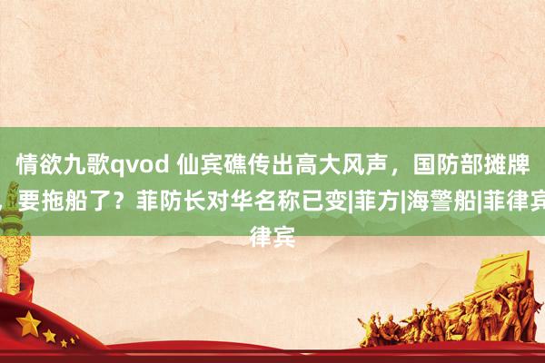 情欲九歌qvod 仙宾礁传出高大风声，国防部摊牌，要拖船了？菲防长对华名称已变|菲方|海警船|菲律宾