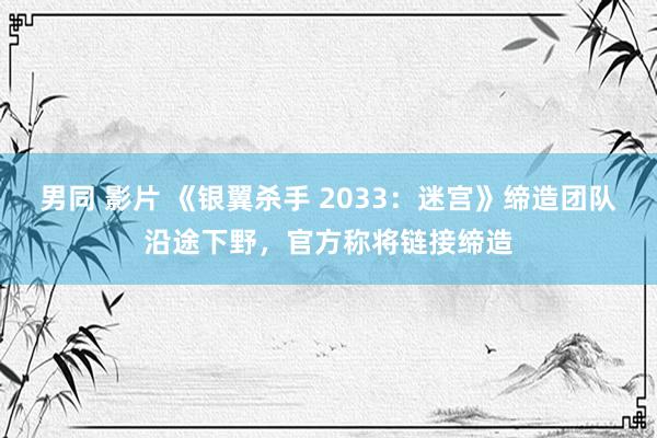 男同 影片 《银翼杀手 2033：迷宫》缔造团队沿途下野，官方称将链接缔造